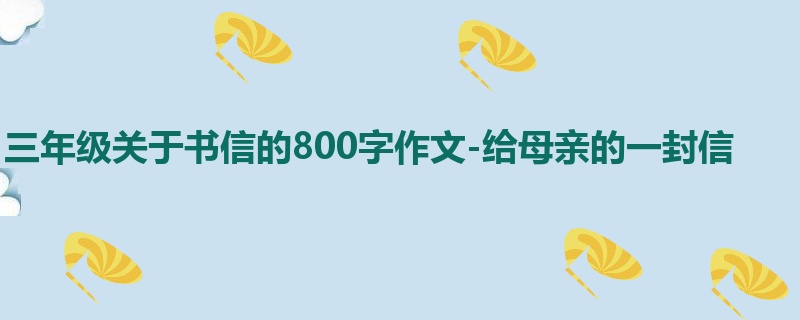 三年级关于书信的800字作文-给母亲的一封信