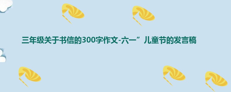 三年级关于书信的300字作文-六一”儿童节的发言稿