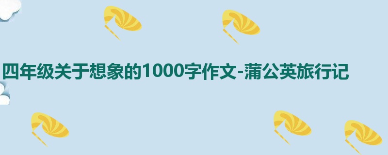 四年级关于想象的1000字作文-蒲公英旅行记