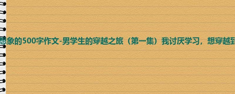 四年级关于想象的500字作文-男学生的穿越之旅(第一集)我讨厌学习,想穿越到古代!