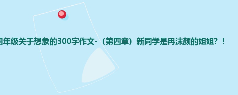 四年级关于想象的300字作文-(第四章)新同学是冉沫颜的姐姐?!