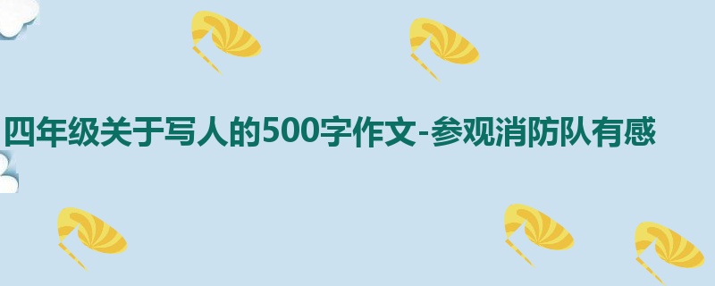 四年级关于写人的500字作文-参观消防队有感