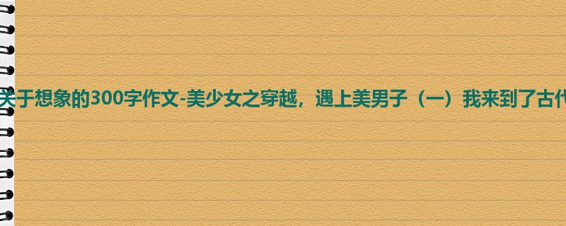 四年级关于想象的300字作文-美少女之穿越,遇上美男子(一)我来到了古代!