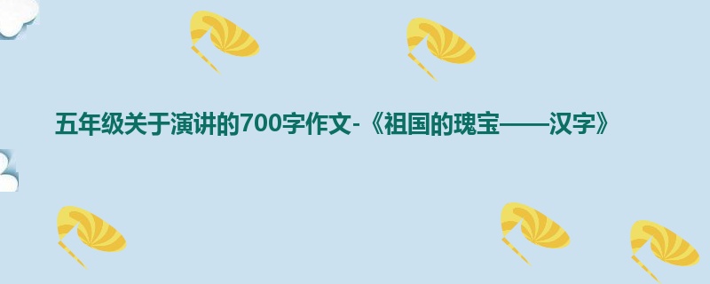 五年级关于演讲的700字作文-《祖国的瑰宝——汉字》