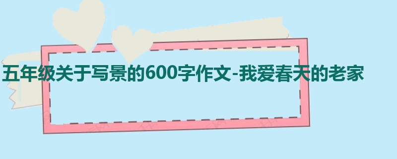 五年级关于写景的600字作文-我爱春天的老家
