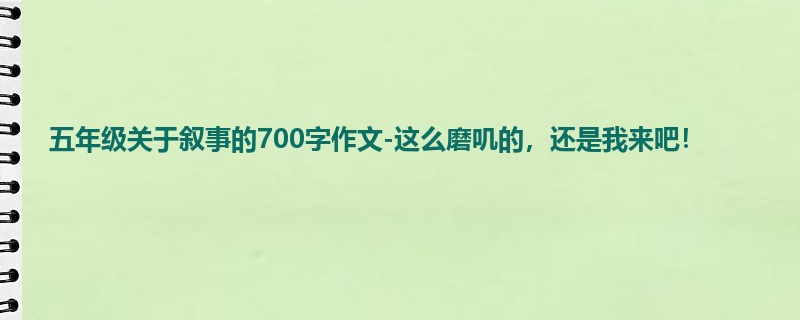 五年级关于叙事的700字作文-这么磨叽的,还是我来吧!