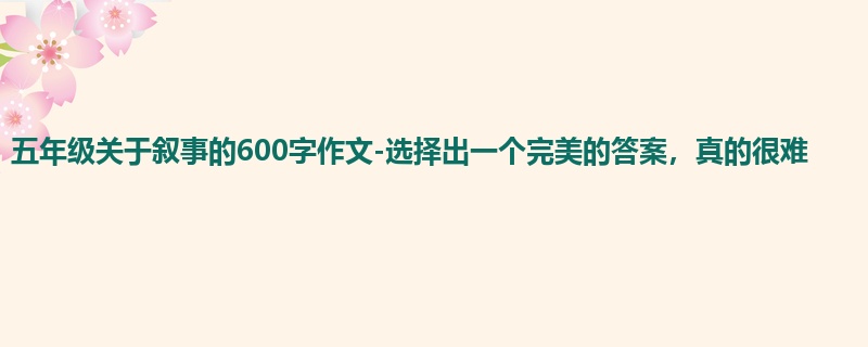 五年级关于叙事的600字作文-选择出一个完美的答案,真的很难