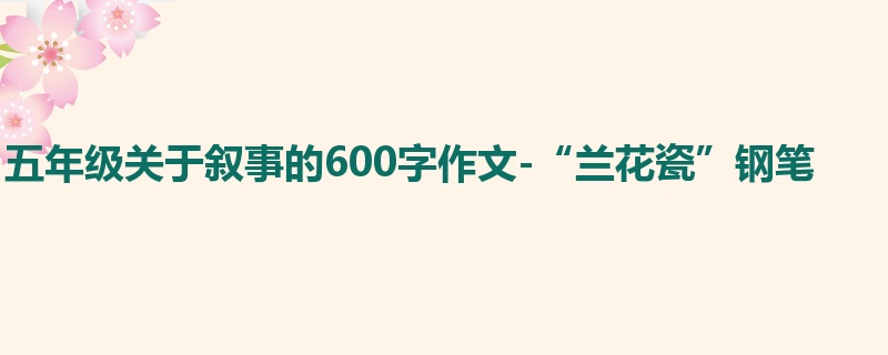 五年级关于叙事的600字作文-“兰花瓷”钢笔
