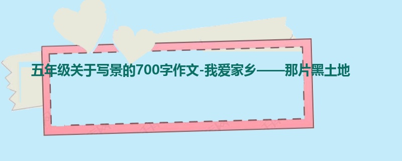 五年级关于写景的700字作文-我爱家乡——那片黑土地