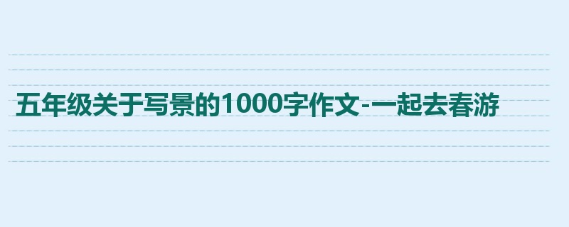 五年级关于写景的1000字作文-一起去春游