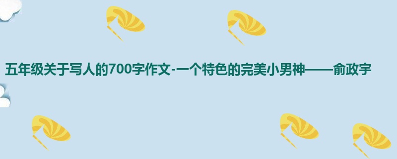 五年级关于写人的700字作文-一个特色的完美小男神——俞政宇