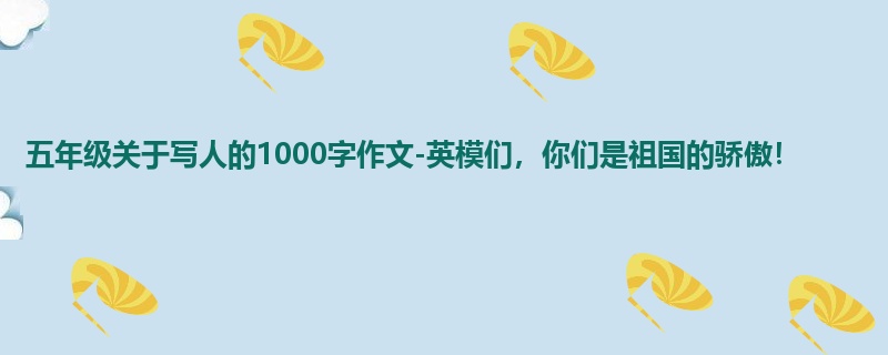 五年级关于写人的1000字作文-英模们,你们是祖国的骄傲!