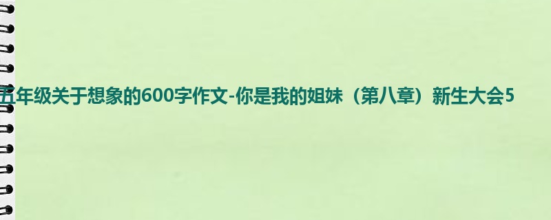 五年级关于想象的600字作文-你是我的姐妹(第八章)新生大会5