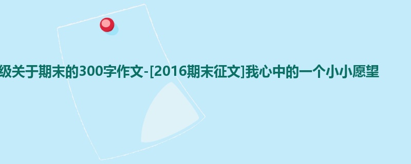 四年级关于期末的300字作文-[2016期末征文]我心中的一个小小愿望