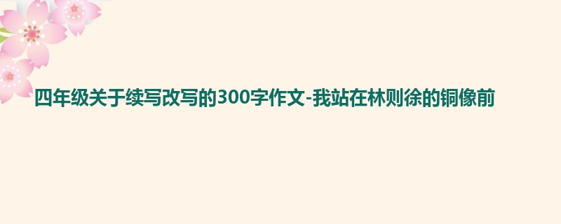 四年级关于续写改写的300字作文-我站在林则徐的铜像前