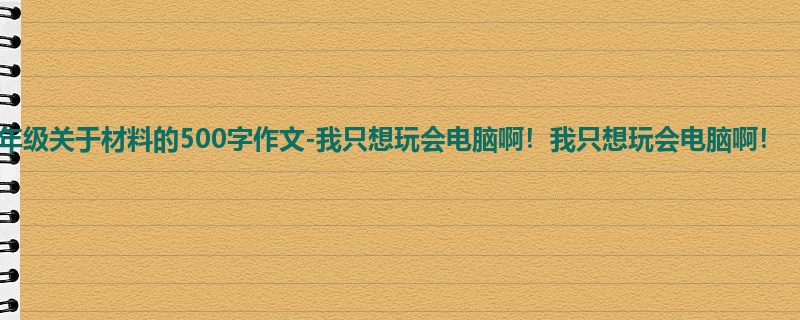 五年级关于材料的500字作文-我只想玩会电脑啊!我只想玩会电脑啊!