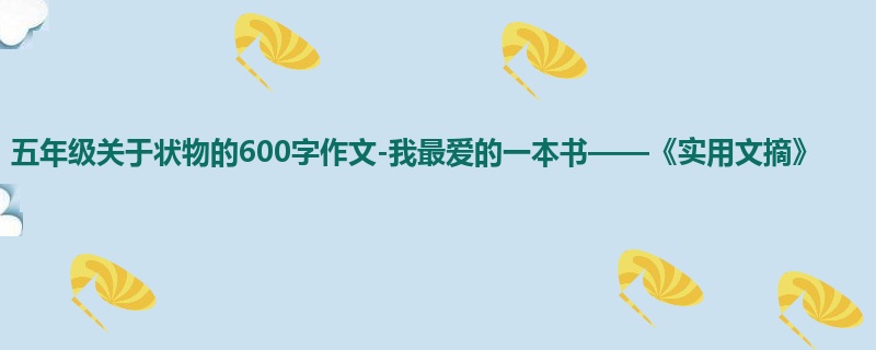 五年级关于状物的600字作文-我最爱的一本书——《实用文摘》