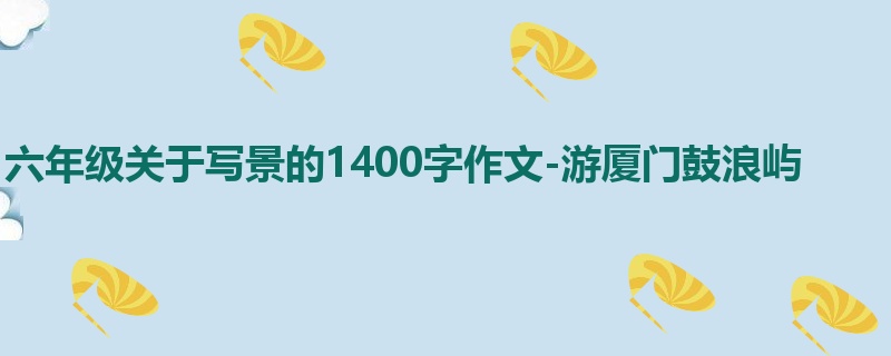 六年级关于写景的1400字作文-游厦门鼓浪屿