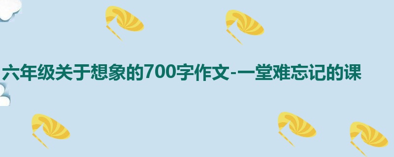 六年级关于想象的700字作文-一堂难忘记的课