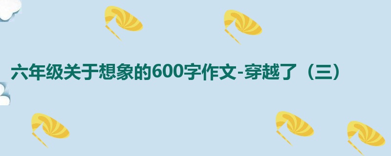 六年级关于想象的600字作文-穿越了（三）