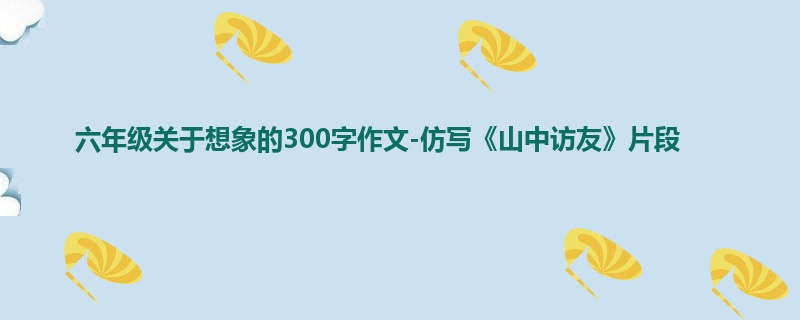 六年级关于想象的300字作文-仿写《山中访友》片段