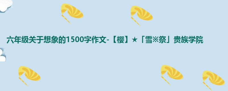 六年级关于想象的1500字作文-【樱】★「雪※祭」贵族学院