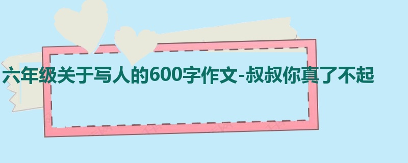 六年级关于写人的600字作文-叔叔你真了不起