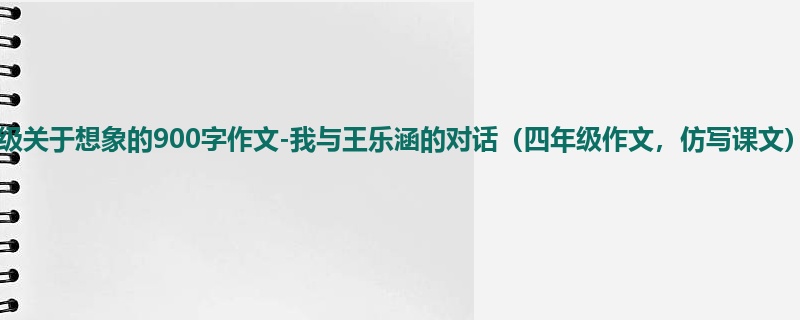 六年级关于想象的900字作文-我与王乐涵的对话(四年级作文,仿写课文)
