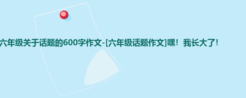 六年级关于话题的600字作文-[六年级话题作文]嘿！我长大了！