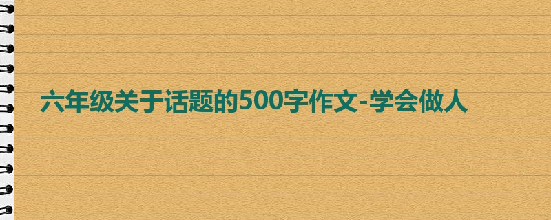 六年级关于话题的500字作文-学会做人
