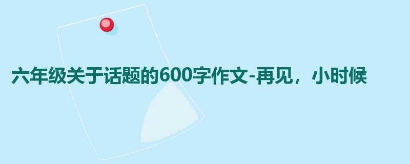 六年级关于话题的600字作文-再见,小时候