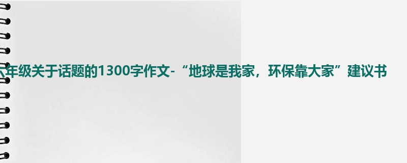六年级关于话题的1300字作文-“地球是我家,环保靠大家”建议书