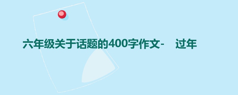 六年级关于话题的400字作文- 过年