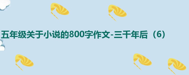 五年级关于小说的800字作文-三千年后(6)