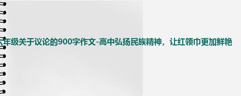 六年级关于议论的900字作文-高中弘扬民族精神,让红领巾更加鲜艳