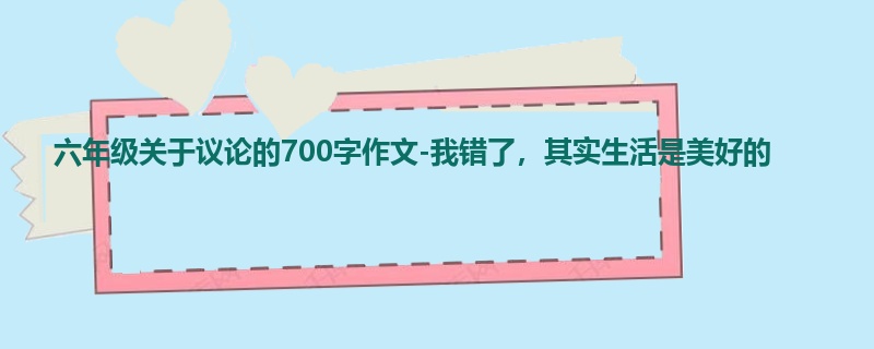 六年级关于议论的700字作文-我错了,其实生活是美好的