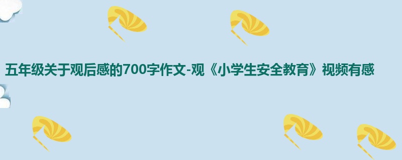 五年级关于观后感的700字作文-观《小学生安全教育》视频有感