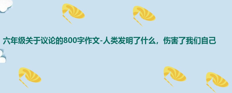六年级关于议论的800字作文-人类发明了什么,伤害了我们自己