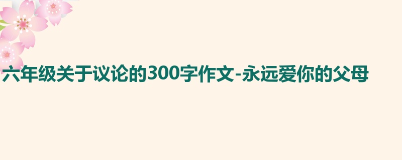 六年级关于议论的300字作文-永远爱你的父母
