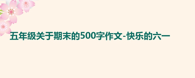 五年级关于期末的500字作文-快乐的六一