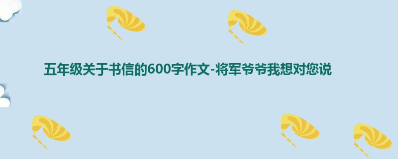 五年级关于书信的600字作文-将军爷爷我想对您说
