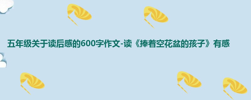 五年级关于读后感的600字作文-读《捧着空花盆的孩子》有感