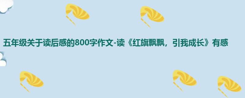 五年级关于读后感的800字作文-读《红旗飘飘,引我成长》有感