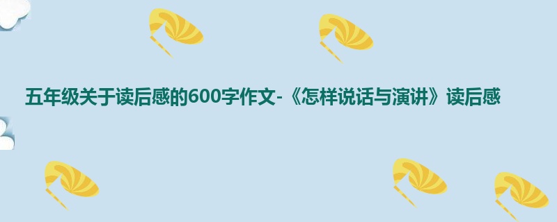 五年级关于读后感的600字作文-《怎样说话与演讲》读后感