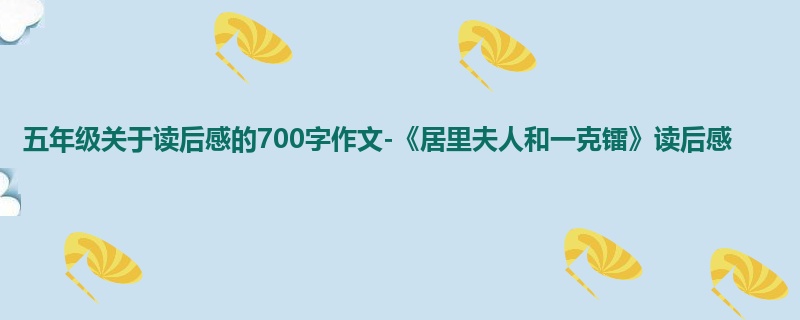 五年级关于读后感的700字作文-《居里夫人和一克镭》读后感