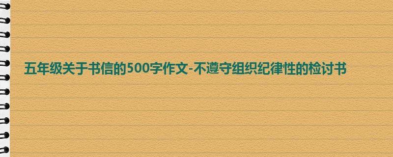 五年级关于书信的500字作文-不遵守组织纪律性的检讨书