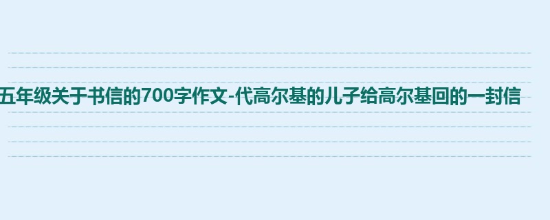 五年级关于书信的700字作文-代高尔基的儿子给高尔基回的一封信