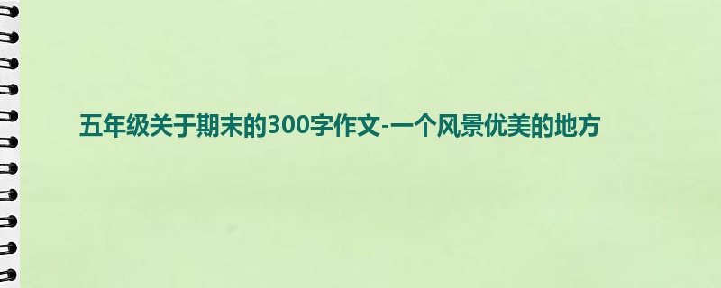 五年级关于期末的300字作文-一个风景优美的地方