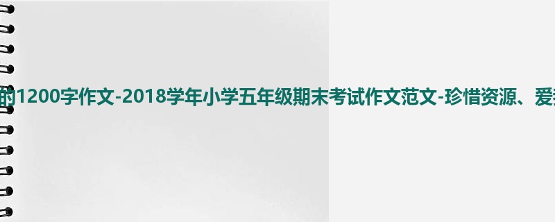五年级关于期末的1200字作文-2018学年小学五年级期末考试作文范文-珍惜资源、爱我国土