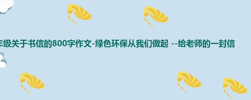 五年级关于书信的800字作文-绿色环保从我们做起 --给老师的一封信